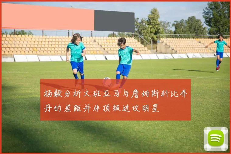 杨毅分析文班亚马与詹姆斯科比乔丹的差距并非顶级进攻明星