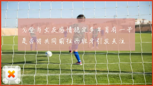 戈登与女友感情稳定多年育有一子是否将共同前往西班牙引发关注