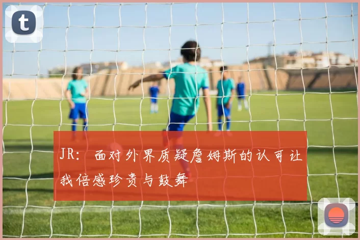 JR：面对外界质疑詹姆斯的认可让我倍感珍贵与鼓舞