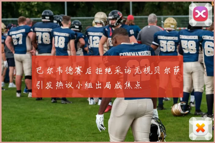 巴尔韦德赛后拒绝采访无视贝尔萨引发热议小组出局成焦点