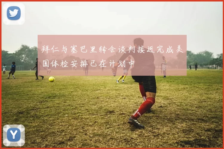 拜仁与塞巴里转会谈判接近完成美国体检安排已在计划中