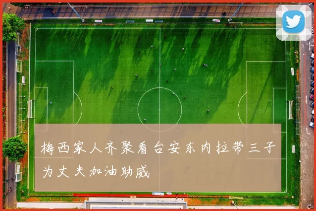 梅西家人齐聚看台安东内拉带三子为丈夫加油助威