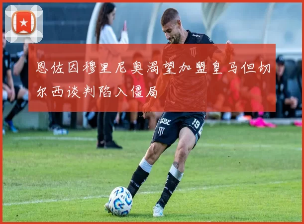 恩佐因穆里尼奥渴望加盟皇马但切尔西谈判陷入僵局