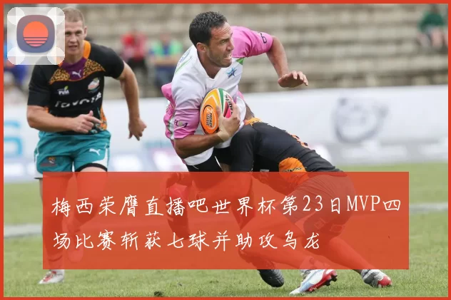 梅西荣膺直播吧世界杯第23日MVP四场比赛斩获七球并助攻乌龙
