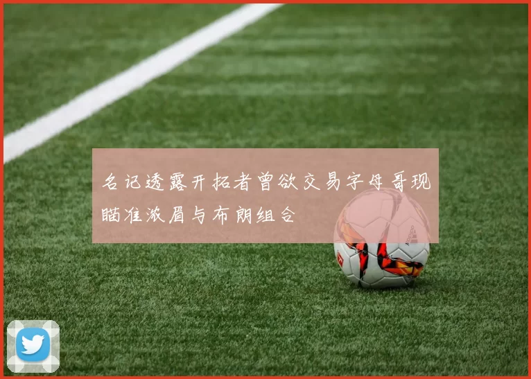 名记透露开拓者曾欲交易字母哥现瞄准浓眉与布朗组合