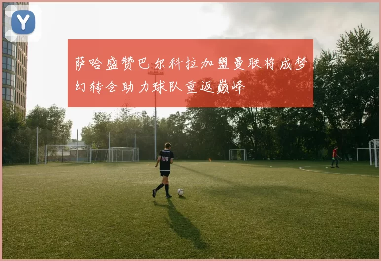 萨哈盛赞巴尔科拉加盟曼联将成梦幻转会助力球队重返巅峰