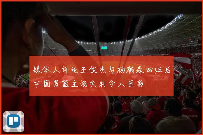 媒体人评论王俊杰与杨瀚森回归后中国男篮主场失利令人困惑
