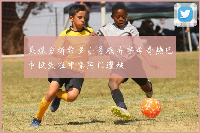 美媒分析希罗小号戏弄字母哥热巴中投失准申京阿门遭殃