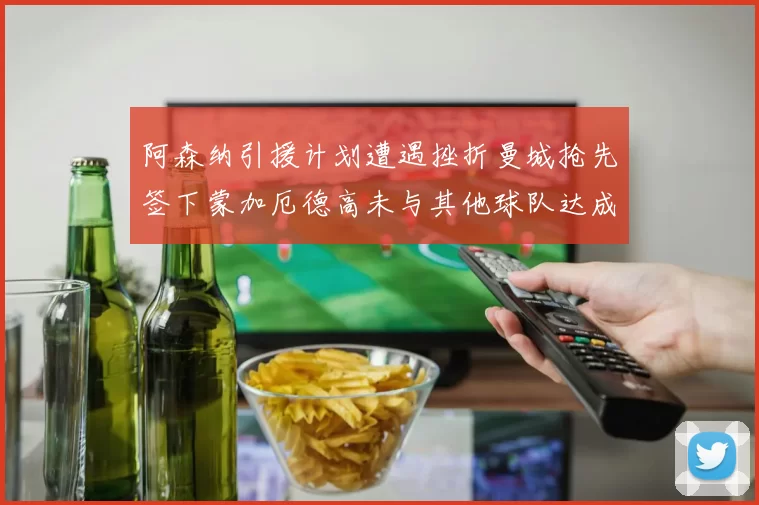 阿森纳引援计划遭遇挫折曼城抢先签下蒙加厄德高未与其他球队达成协议