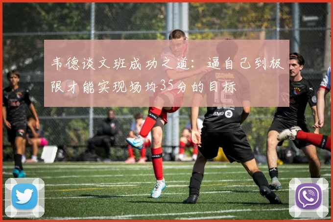 韦德谈文班成功之道：逼自己到极限才能实现场均35分的目标